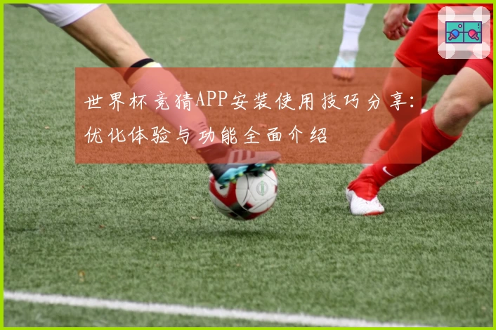 世界杯竞猜APP安装使用技巧分享：优化体验与功能全面介绍